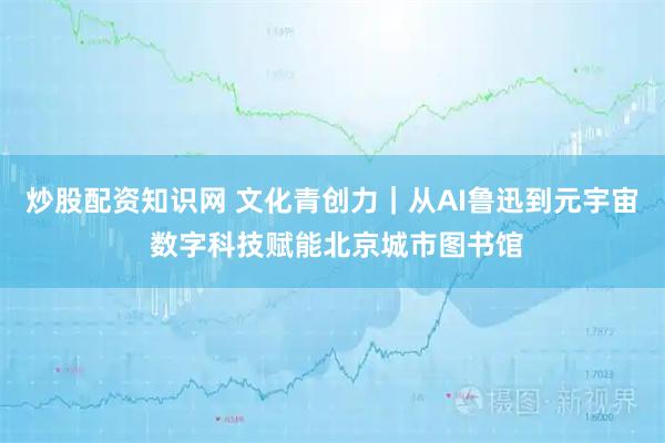 炒股配资知识网 文化青创力｜从AI鲁迅到元宇宙 数字科技赋能北京城市图书馆