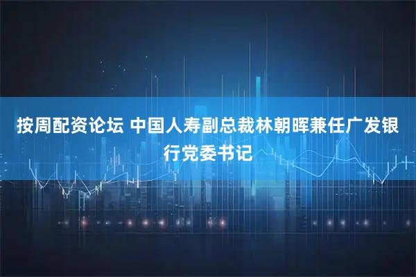 按周配资论坛 中国人寿副总裁林朝晖兼任广发银行党委书记