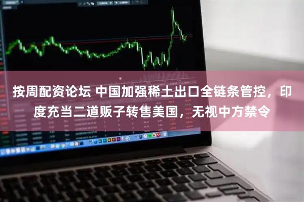 按周配资论坛 中国加强稀土出口全链条管控，印度充当二道贩子转售美国，无视中方禁令