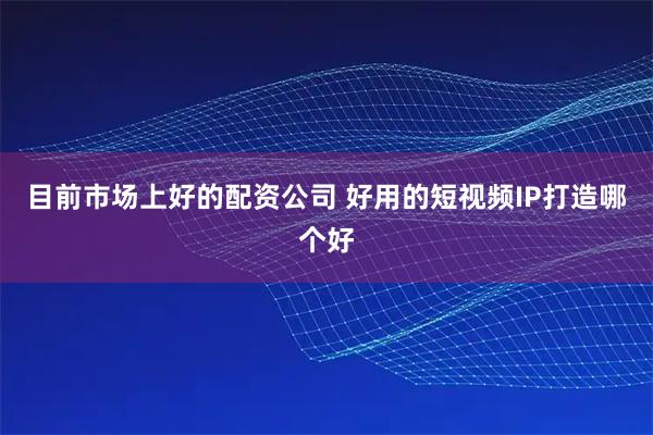 目前市场上好的配资公司 好用的短视频IP打造哪个好