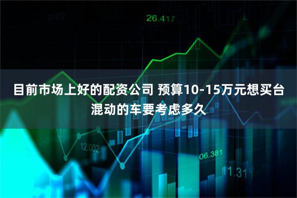 目前市场上好的配资公司 预算10-15万元想买台混动的车要考虑多久