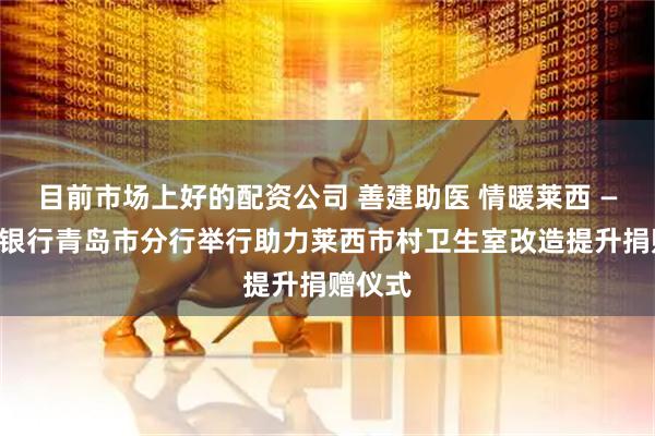 目前市场上好的配资公司 善建助医 情暖莱西 ——建设银行青岛市分行举行助力莱西市村卫生室改造提升捐赠仪式