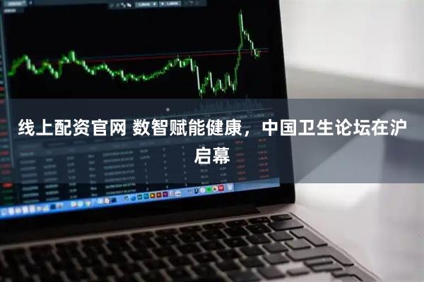 线上配资官网 数智赋能健康，中国卫生论坛在沪启幕