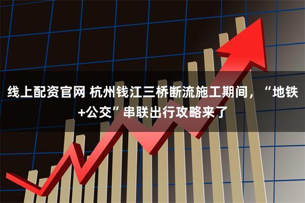 线上配资官网 杭州钱江三桥断流施工期间，“地铁+公交”串联出行攻略来了