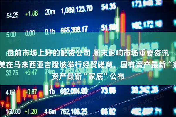 目前市场上好的配资公司 周末影响市场重要资讯回顾：中美在马来西亚吉隆坡举行经贸磋商，国有资产最新“家底”公布