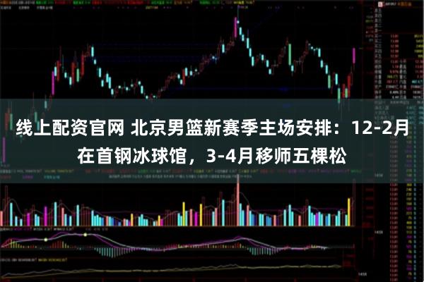 线上配资官网 北京男篮新赛季主场安排：12-2月在首钢冰球馆，3-4月移师五棵松