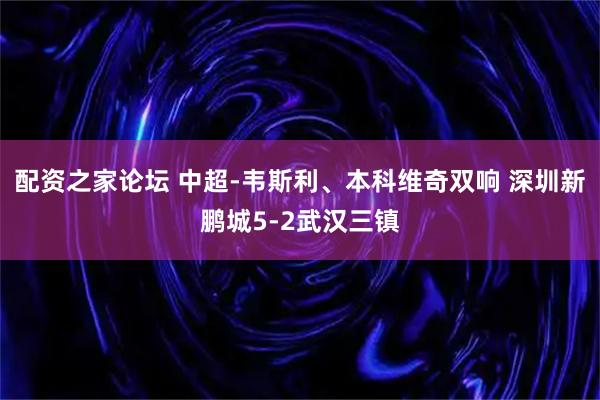 配资之家论坛 中超-韦斯利、本科维奇双响 深圳新鹏城5-2武汉三镇