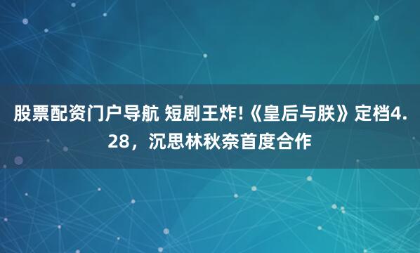 股票配资门户导航 短剧王炸!《皇后与朕》定档4.28，沉思林秋奈首度合作
