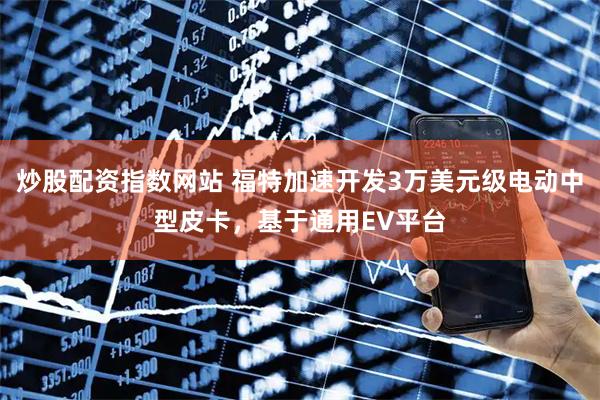 炒股配资指数网站 福特加速开发3万美元级电动中型皮卡，基于通用EV平台
