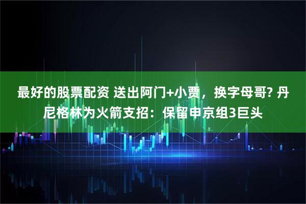 最好的股票配资 送出阿门+小贾，换字母哥? 丹尼格林为火箭支招：保留申京组3巨头
