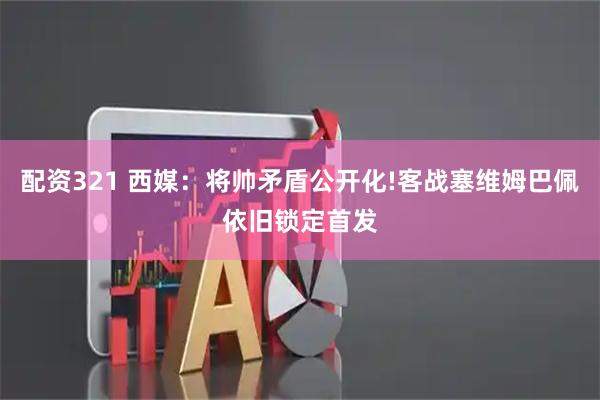 配资321 西媒：将帅矛盾公开化!客战塞维姆巴佩依旧锁定首发