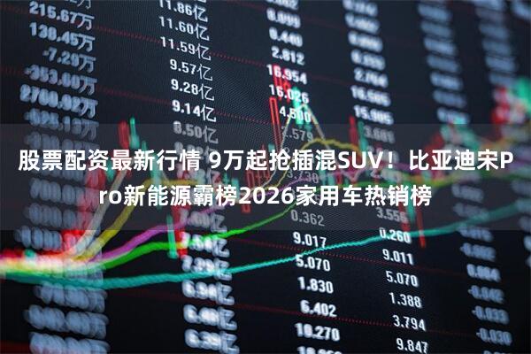 股票配资最新行情 9万起抢插混SUV！比亚迪宋Pro新能源霸榜2026家用车热销榜