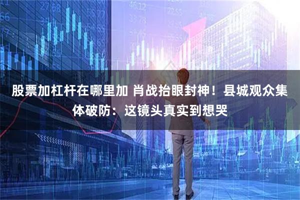 股票加杠杆在哪里加 肖战抬眼封神！县城观众集体破防：这镜头真实到想哭